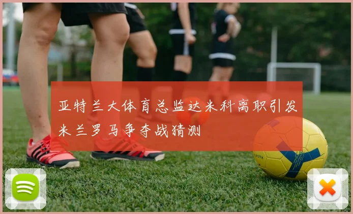 亚特兰大体育总监达米科离职引发米兰罗马争夺战猜测