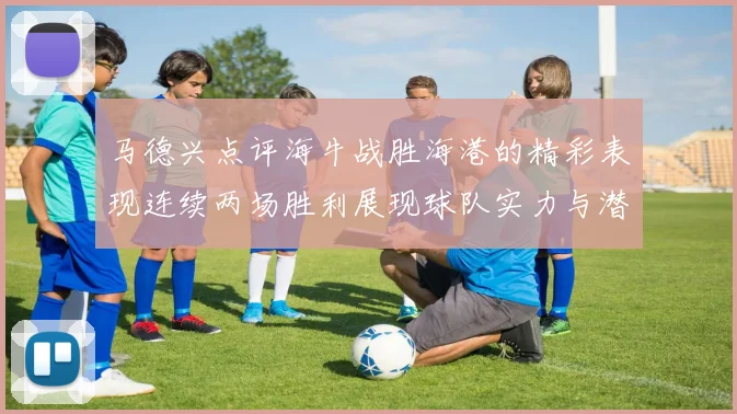 马德兴点评海牛战胜海港的精彩表现连续两场胜利展现球队实力与潜力