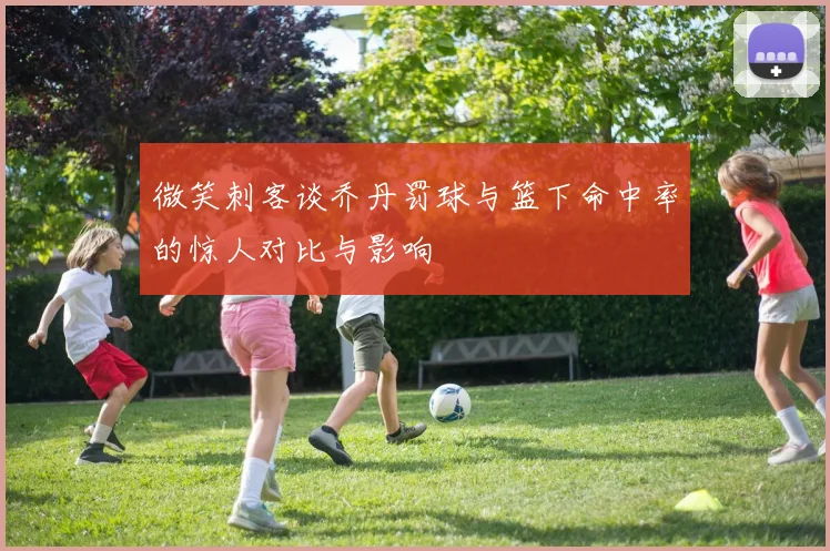 微笑刺客谈乔丹罚球与篮下命中率的惊人对比与影响