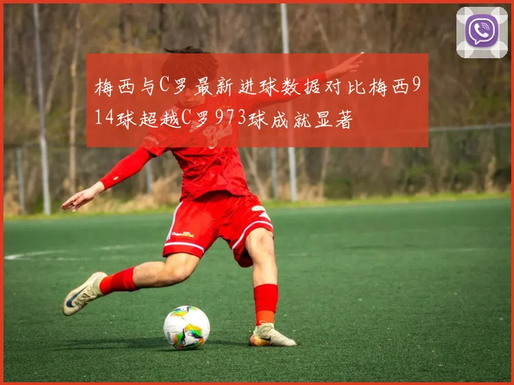 梅西与C罗最新进球数据对比梅西914球超越C罗973球成就显著