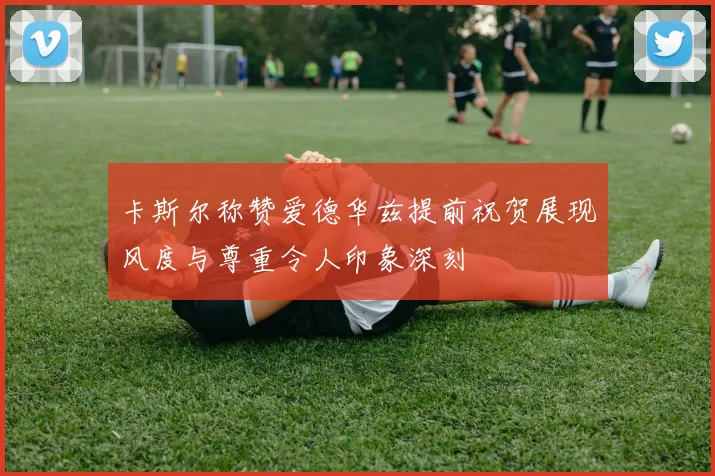 卡斯尔称赞爱德华兹提前祝贺展现风度与尊重令人印象深刻