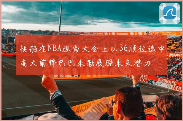 快船在NBA选秀大会上以36顺位选中高大前锋巴巴米勒展现未来潜力