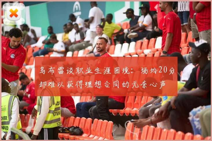 乌布雷谈职业生涯困境：场均20分却难以获得理想合同的无奈心声