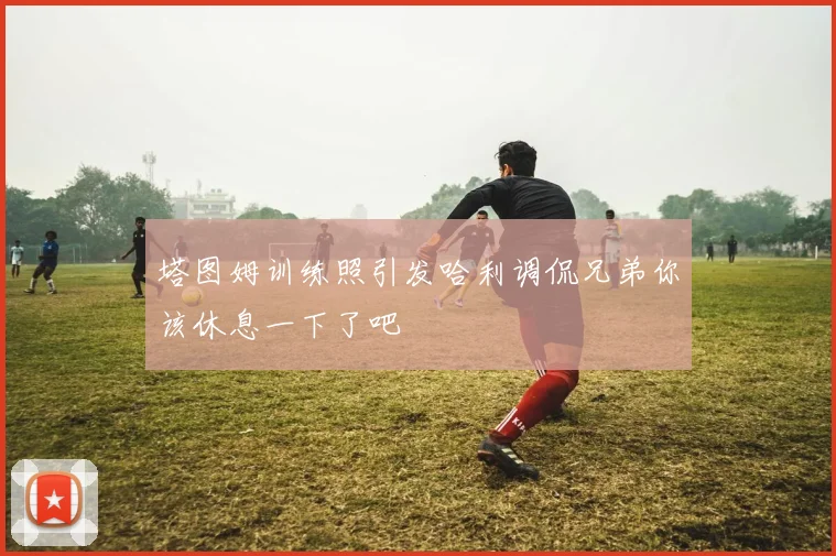 塔图姆训练照引发哈利调侃兄弟你该休息一下了吧