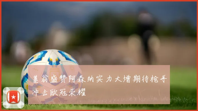 基翁盛赞阿森纳实力大增期待枪手冲击欧冠荣耀