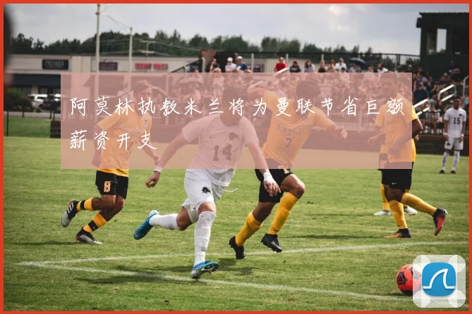 阿莫林执教米兰将为曼联节省巨额薪资开支