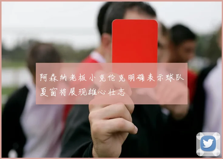 阿森纳老板小克伦克明确表示球队夏窗将展现雄心壮志