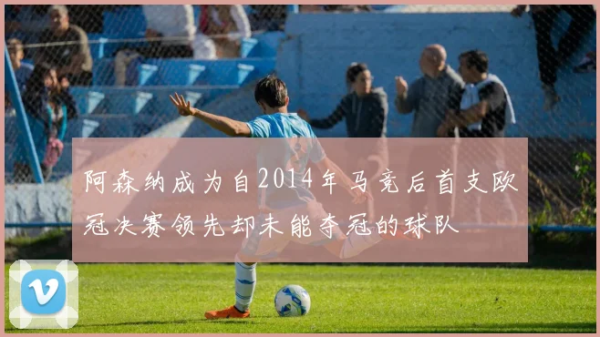 阿森纳成为自2014年马竞后首支欧冠决赛领先却未能夺冠的球队