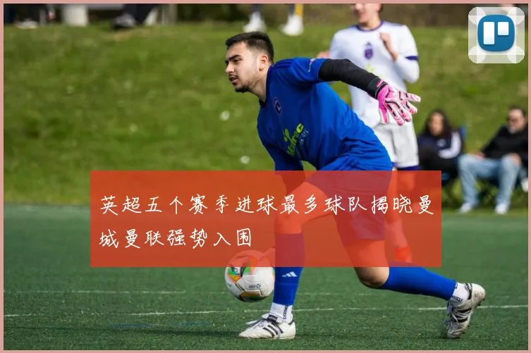 英超五个赛季进球最多球队揭晓曼城曼联强势入围