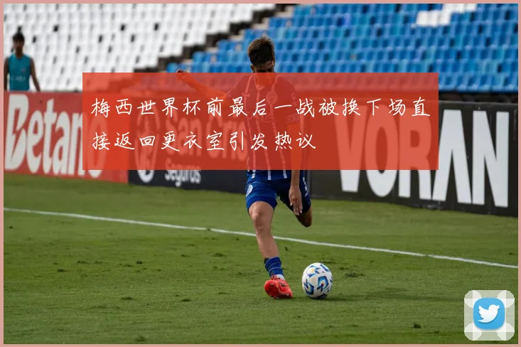 梅西世界杯前最后一战被换下场直接返回更衣室引发热议