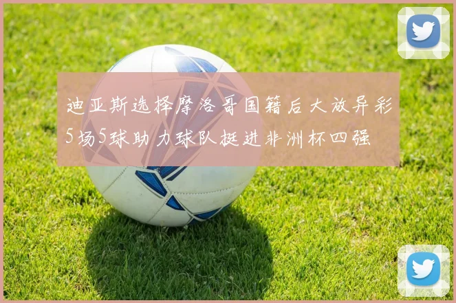 迪亚斯选择摩洛哥国籍后大放异彩5场5球助力球队挺进非洲杯四强