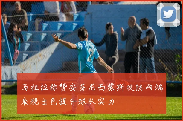 马祖拉称赞安芬尼西蒙斯攻防两端表现出色提升球队实力